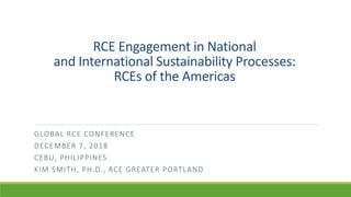 RCE Engagement in National
and International Sustainability Processes:
RCEs of the Americas
GLOBAL RCE CONFERENCE
DECEMBER 7, 2018
CEBU, PHILIPPINES
KIM SMITH, PH.D., RCE GREATER PORTLAND
 