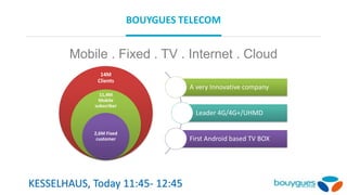 BOUYGUES TELECOM
Mobile . Fixed . TV . Internet . Cloud
14M
Clients
11,4M
Mobile
subscriber
2,6M Fixed
customer
A very Innovative company
Leader 4G/4G+/UHMD
First Android based TV BOX
KESSELHAUS, Today 11:45- 12:45
 