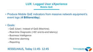 LUX: Logged User eXperience
Mobile QoE
• Produce Mobile QoE indicators from massive network equipment’s
event logs (4 Billions/day).
• Goals:
–QoE (User) instead of QoS (Machine).
–Real-time Diagnostic (<60’ end-to-end latency)
–Business Intelligence
–Real-time alarming
–Reporting
KESSELHAUS, Today 11:45- 12:45
 