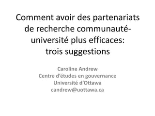 Comment avoir des partenariats
de recherche communauté-
université plus efficaces:
trois suggestions
Caroline Andrew
Centre d’études en gouvernance
Université d’Ottawa
candrew@uottawa.ca
 