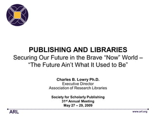PUBLISHING AND LIBRARIES
 Securing Our Future in the Brave ―Now‖ World –
      ―The Future Ain’t What It Used to Be‖

                 Charles B. Lowry Ph.D.
                    Executive Director
             Association of Research Libraries

              Society for Scholarly Publishing
                    31st Annual Meeting
                     May 27 – 29, 2009
ARL                                              www.arl.org
 