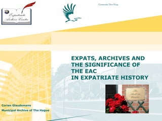 EXPATS, ARCHIVES AND
THE SIGNIFICANCE OF
THE EAC
IN EXPATRIATE HISTORY
Corien Glaudemans
Municipal Archive of The Hague
 