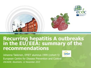Recurring hepatitis A outbreaks
in the EU/EEA: summary of the
recommendations
Johanna Takkinen, EPIET alumnus 1999 (cohort 5)
European Centre for Disease Prevention and Control
ESCAIDE, Stockholm, 12 November 2015
 