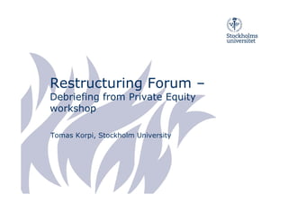 Restructuring Forum –
Debriefing from Private Equity
workshop

Tomas Korpi, Stockholm University
 