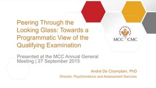 |||
André De Champlain, PhD
Director, Psychometrics and Assessment Services
Presented at the MCC Annual General
Meeting | 27 September 2015
Peering Through the
Looking Glass: Towards a
Programmatic View of the
Qualifying Examination
 