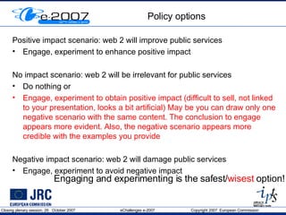 Policy options Positive impact scenario: web 2 will improve public services Engage, experiment to enhance positive impact No impact scenario: web 2 will be irrelevant for public services Do nothing or Engage, experiment to obtain positive impact (difficult to sell, not linked to your presentation, looks a bit artificial) May be you can draw only one negative scenario with the same content. The conclusion to engage appears more evident. Also, the negative scenario appears more credible with the examples you provide Negative impact scenario: web 2 will damage public services Engage, experiment to avoid negative impact Engaging and experimenting is the safest/ wisest  option! 