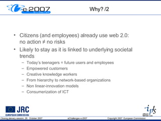 Why? /2 Citizens (and employees) already use web 2.0:  no action  ≠ no risks Likely to stay as it is linked to underlying societal trends Today’s teenagers = future users and employees Empowered customers Creative knowledge workers  From hierarchy to network-based organizations Non linear-innovation models Consumerization of ICT 