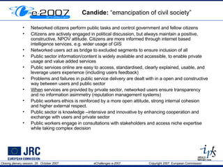 Candide:  “emancipation of civil society”  Networked citizens perform public tasks and control government and fellow citizens Citizens are actively engaged in political discussion, but always maintain a positive, constructive, NPOV attitude. Citizens are more informed through internet based intelligence services, e.g. wider usage of GIS Networked users act as bridge to excluded segments to ensure inclusion of all Public sector information/content is widely available and accessible, to enable private usage and value added services Public services online are easy to access, standardised, clearly explained, usable, and leverage users experience (including users feedback) Problems and failures in public service delivery are dealt with in a open and constructive way between users and public sector When  services are provided by private sector, networked users ensure transparency and no information asimmetry (reputation management systems) Public workers ethics is reinforced by a more open attitude, strong internal cohesion and higher external respect.  Public sector is knowledge –intensive and innovative by enhancing cooperation and exchange with users and private sector Public workers engage in consultations with stakeholders and access niche expertise while taking complex decision 