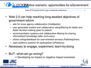 Positive scenario: opportunities for eGovernment (from IPTS tutorial at EU e-gov ministerial conference,  www.egov2007.gov.pt )   Web 2.0 can help reaching long-awaited objectives of government reform wiki for cross agency collaboration (Intellipedia) user generated content and collaborative rating/filtering for better and faster decision-making (peer to patent) recommendation systems and collaborative filtering for sharing informal/tacit knowledge (allen and overy) citizen ratings/feedback for user-oriented services (Patientopinion) open petitions systems for participation (ePetitions) Necessary to engage, experiment, learn-by-doing  BUT: what can go wrong? -> Developing no impact or negative impact scenarios 