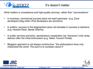 It’s doesn’t matter What matters is competence and high-quality services, rather than “conversations”  In busines s, commercial success does not need openness  (e.g. Zune developers blog while I-Pod developers are secretive) In politics, success in the blogosphere does not translate in success in elections (e.g. Howard Dean, Barak Obama), In public services provision, spontaneous cooperation (as “barcamp”) only rarely delivers after the initial enthusiasm (e.g. Italian Tourism Portal).  Bloggers approach is not always constructive: “ the philosophers have only interpreted the world. The point is to complain about it” 