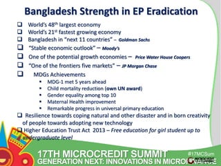 Bangladesh Strength in EP Eradication 
 World’s 48th largest economy 
 World’s 21st fastest growing economy 
 Bangladesh in “next 11 countries” – Goldman Sachs 
 “Stable economic outlook” – Moody’s 
 One of the potential growth economies – Price Water House Coopers 
 “One of the frontiers five markets” – JP Morgan Chase 
 MDGs Achievements 
17TH MICROCREDIT SUMMIT 
#17MCSum 
GENERATION NEXT: INNOVATIONS IN MICROFINANCE 
mit 
 MDG-1 met 5 years ahead 
 Child mortality reduction (own UN award) 
 Gender equality among top 10 
 Maternal Health improvement 
 Remarkable progress in universal primary education 
 Resilience towards coping natural and other disaster and in born creativity 
of people towards adopting new technology 
 Higher Education Trust Act 2013 – Free education for girl student up to 
undergraduate level 
1 
 