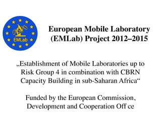 „Establishment of Mobile Laboratories up to
Risk Group 4 in combination with CBRN
Capacity Building in sub-Saharan Africa“
Funded by the European Commission,
Development and Cooperation Offi ce
European Mobile Laboratory
(EMLab) Project 2012–2015
 