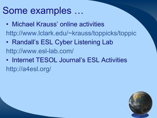 Some examples … Michael Krauss’ online activities http://www.lclark.edu/~krauss/toppicks/toppicks.html Randall’s ESL Cyber Listening Lab http://www.esl-lab.com/ Internet TESOL Journal’s ESL Activities http://a4esl.org/ 