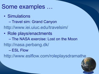 Some examples … Simulations  Travel sim: Grand Canyon http://www.iei.uiuc.edu/travelsim/   Role plays/enactments The NASA exercise: Lost on the Moon http://nasa.perbang.dk/ ESL Flow http://www.eslflow.com/roleplaysdramatheatregames.html   