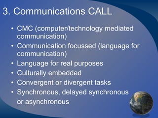 3. Communications CALL CMC (computer/technology mediated communication) Communication focussed (language for communication) Language for real purposes Culturally embedded Convergent or divergent tasks Synchronous, delayed synchronous  or asynchronous 