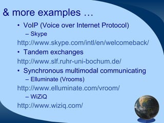 & more examples … VoIP (Voice over Internet Protocol) Skype http://www.skype.com/intl/en/welcomeback/ Tandem exchanges http://www.slf.ruhr-uni-bochum.de/ Synchronous multimodal communicating Elluminate (Vrooms) http://www.elluminate.com/vroom/   WiZiQ http://www.wiziq.com/   