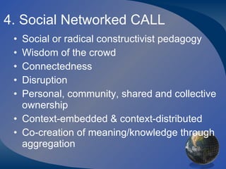 4. Social Networked CALL Social or radical constructivist pedagogy Wisdom of the crowd Connectedness Disruption Personal, community, shared and collective ownership Context-embedded & context-distributed Co-creation of meaning/knowledge through aggregation 
