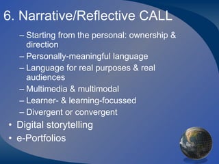 6. Narrative/Reflective CALL Starting from the personal: ownership & direction Personally-meaningful language Language for real purposes & real audiences Multimedia & multimodal Learner- & learning-focussed Divergent or convergent Digital storytelling e-Portfolios 