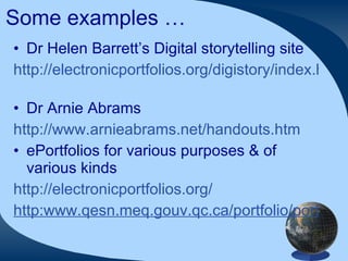 Some examples … Dr Helen Barrett’s Digital storytelling site http://electronicportfolios.org/digistory/index.html   Dr Arnie Abrams http://www.arnieabrams.net/handouts.htm   ePortfolios for various purposes & of various kinds http://electronicportfolios.org/ http:www.qesn.meq.gouv.qc.ca/portfolio/port_eng.html 