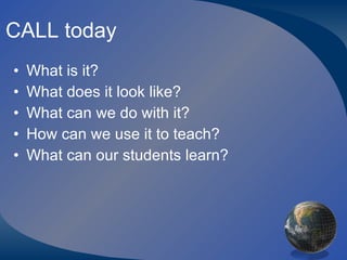 CALL today What is it? What does it look like? What can we do with it? How can we use it to teach? What can our students learn? 