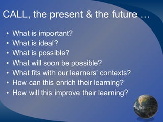 CALL, the present & the future … What is important? What is ideal? What is possible? What will soon be possible? What fits with our learners’ contexts? How can this enrich their learning? How will this improve their learning? 