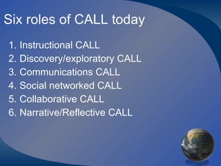 Six roles of CALL today Instructional CALL Discovery/exploratory CALL Communications CALL Social networked CALL Collaborative CALL Narrative/Reflective CALL 