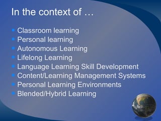 In the context of … Classroom learning Personal learning Autonomous Learning  Lifelong Learning Language Learning Skill Development Content/Learning Management Systems Personal Learning Environments Blended/Hybrid Learning 