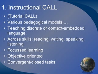 1. Instructional CALL (Tutorial CALL) Various pedagogical models … Teaching discrete or context-embedded language Across skills: reading, writing, speaking, listening Focussed learning Objective oriented Convergent/closed tasks 