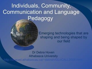 Individuals, Community, Communication and Language Pedagogy  Emerging technologies that are shaping and being shaped by our field Dr Debra Hoven Athabasca University http://io.acad.athabascau.ca/~debrah/GLoCALL2008.html 