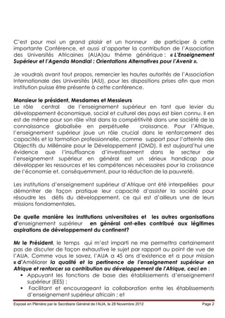 C’est pour moi un grand plaisir et un honneur de participer à cette
importante Conférence, et aussi d’apporter la contribution de l’Association
des Universités Africaines (AUA)au thème générique : « L’Enseignement
Supérieur et l’Agenda Mondial : Orientations Alternatives pour l’Avenir ».

Je voudrais avant tout propos, remercier les hautes autorités de l’Association
Internationale des Universités (AIU), pour les dispositions prises afin que mon
institution puisse être présente à cette conférence.

Monsieur le président, Mesdames et Messieurs
Le rôle    central    de l’enseignement supérieur en tant que levier du
développement économique, social et culturel des pays est bien connu. Il en
est de même pour son rôle vital dans la compétitivité dans une société de la
connaissance globalisée en perpétuelle         croissance. Pour l’Afrique,
l’enseignement supérieur joue un rôle crucial dans le renforcement des
capacités et la formation professionnelle, comme support pour l’atteinte des
Objectifs du Millénaire pour le Développement (OMD). Il est aujourd’hui une
évidence que l’insuffisance d’investissement dans le secteur de
l’enseignement supérieur en général est un sérieux handicap pour
développer les ressources et les compétences nécessaires pour la croissance
de l’économie et, conséquemment, pour la réduction de la pauvreté.

Les institutions d’enseignement supérieur d’Afrique ont été interpellées pour
démontrer de façon pratique leur capacité d’assister la société pour
résoudre les défis du développement, ce qui est d’ailleurs une de leurs
missions fondamentales.

De quelle manière les institutions universitaires et les autres organisations
d’enseignement supérieur en général ont-elles contribué aux légitimes
aspirations de développement du continent?

Mr le Président, le temps qui m’est imparti ne me permettra certainement
pas de discuter de façon exhaustive le sujet par rapport au point de vue de
l’AUA. Comme vous le savez, l’AUA a 45 ans d’existence et a pour mission
« d’Améliorer la qualité et la pertinence de l’enseignement supérieur en
Afrique et renforcer sa contribution au développement de l'Afrique, ceci en :
    Appuyant les fonctions de base des établissements d’enseignement
      supérieur (EES) ;
    Facilitant et encourageant la collaboration entre les établissements
      d’enseignement supérieur africain ; et
Exposé en Plénière par le Secrétaire Général de l’AUA, le 28 Novembre 2012   Page 2
 