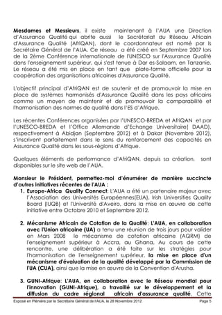 Mesdames et Messieurs, il existe        maintenant à l’AUA une Direction
d’Assurance Qualité qui abrite aussi le Secrétariat du Réseau Africain
d'Assurance Qualité (AfriQAN), dont le coordonnateur est nomé par ls
Secrétaire Général de l’AUA. Ce réseau a été créé en Septembre 2007 lors
de la 2ème Conférence internationale de l'UNESCO sur l'Assurance Qualité
dans l'enseignement supérieur, qui s'est tenue à Dar es-Salaam, en Tanzanie.
Le réseau a été mis en place en tant que plate-forme officielle pour la
coopération des organisations africaines d'Assurance Qualité.

L'objectif principal d’AfriQAN est de soutenir et de promouvoir la mise en
place de systèmes harmonisés d'Assurance Qualité dans les pays africains
comme un moyen de maintenir et de promouvoir la comparabilité et
l'harmonisation des normes de qualité dans l’ES d’Afrique.

Les récentes Conférences organisées par l’UNESCO-BREDA et AfriQAN et par
l’UNESCO-BREDA et l’Office Allemande d’Echange Universitaire( DAAD),
respectivement à Abidjan (Septembre 2012) et à Dakar (Novembre 2012),
s’inscrivent parfaitement dans le sens du renforcement des capacités en
Assurance Qualité dans les sous-régions d’Afrique.

Quelques éléments de performance d’AfriQAN, depuis sa création,              sont
disponibles sur le site web de l’AUA.

Monsieur le Président, permettez-moi d’énumérer de manière succincte
d’autres initiatives récentes de l'AUA :
   1. Europe-Africa Quality Connect: L'AUA a été un partenaire majeur avec
      l’Association des Universités Européennes(EUA), Irish Universities Quality
      Board (IUQB) et l'Université d'Aveiro, dans la mise en œuvre de cette
      initiative entre Octobre 2010 et Septembre 2012.

   2. Mécanisme Africain de Cotation de la Qualité: L'AUA, en collaboration
      avec l'Union africaine (UA) a tenu une réunion de trois jours pour valider
      en Mars 2008        le mécanisme de cotation africaine (AQRM) de
      l'enseignement supérieur à Accra, au Ghana. Au cours de cette
      rencontre, une délibération a été faite sur les stratégies pour
      l'harmonisation de l'enseignement supérieur, la mise en place d'un
      mécanisme d'évaluation de la qualité développé par la Commission de
      l'UA (CUA), ainsi que la mise en œuvre de la Convention d'Arusha.

   3. GUNI-Afrique: L'AUA, en collaboration avec le Réseau mondial pour
      l'innovation (GUNI-Afrique), a travaillé sur le développement et la
      diffusion du cadre régional      africain d'assurance qualité. Cette
Exposé en Plénière par le Secrétaire Général de l’AUA, le 28 Novembre 2012   Page 5
 