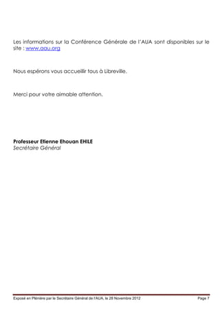 Les informations sur la Conférence Générale de l’AUA sont disponibles sur le
site : www.aau.org



Nous espérons vous accueillir tous à Libreville.



Merci pour votre aimable attention.




Professeur Etienne Ehouan EHILE
Secrétaire Général




Exposé en Plénière par le Secrétaire Général de l’AUA, le 28 Novembre 2012   Page 7
 