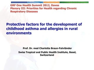 Protective factors for the development of childhood asthma and allergies in rural environments   Prof. Dr. med Charlotte Braun-Fahrländer Swiss Tropical and Public Health Institute, Basel, Switzerland   GRF One Health Summit 2012, Davos Plenary III: Priorities for Health regarding Chronic Respiratory Diseases 