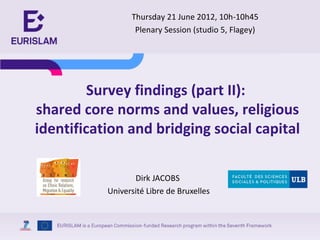 Thursday 21 June 2012, 10h-10h45
                  Plenary Session (studio 5, Flagey)




         Survey findings (part II):
shared core norms and values, religious
identification and bridging social capital

                  Dirk JACOBS
           Université Libre de Bruxelles
 