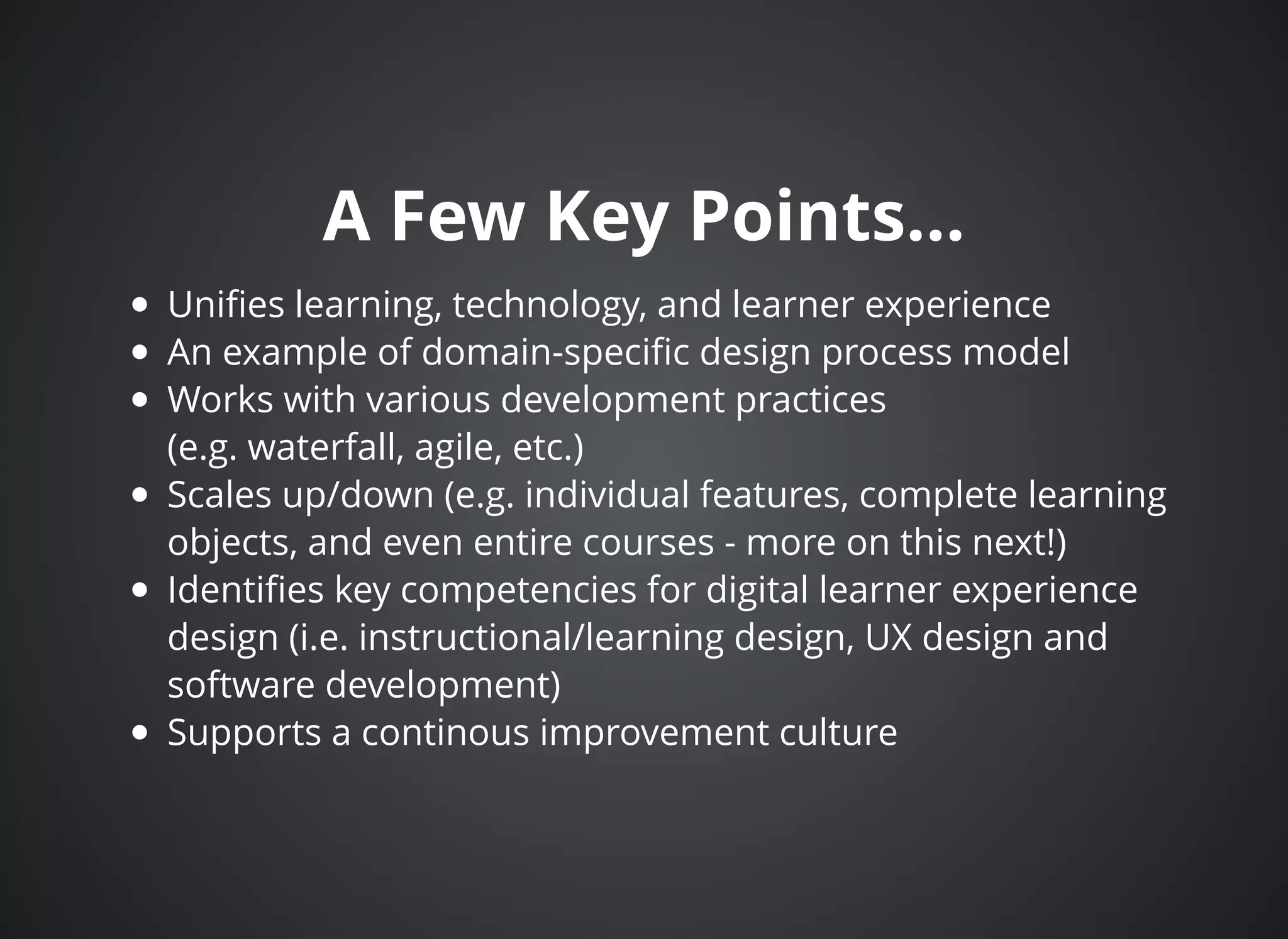 A Few Key Points...A Few Key Points...
Uniﬁes learning, technology, and learner experience
An example of domain-speciﬁc design process model
Works with various development practices
(e.g. waterfall, agile, etc.)
Scales up/down (e.g. individual features, complete learning
objects, and even entire courses - more on this next!)
Identiﬁes key competencies for digital learner experience
design (i.e. instructional/learning design, UX design and
software development)
Supports a continous improvement culture
 