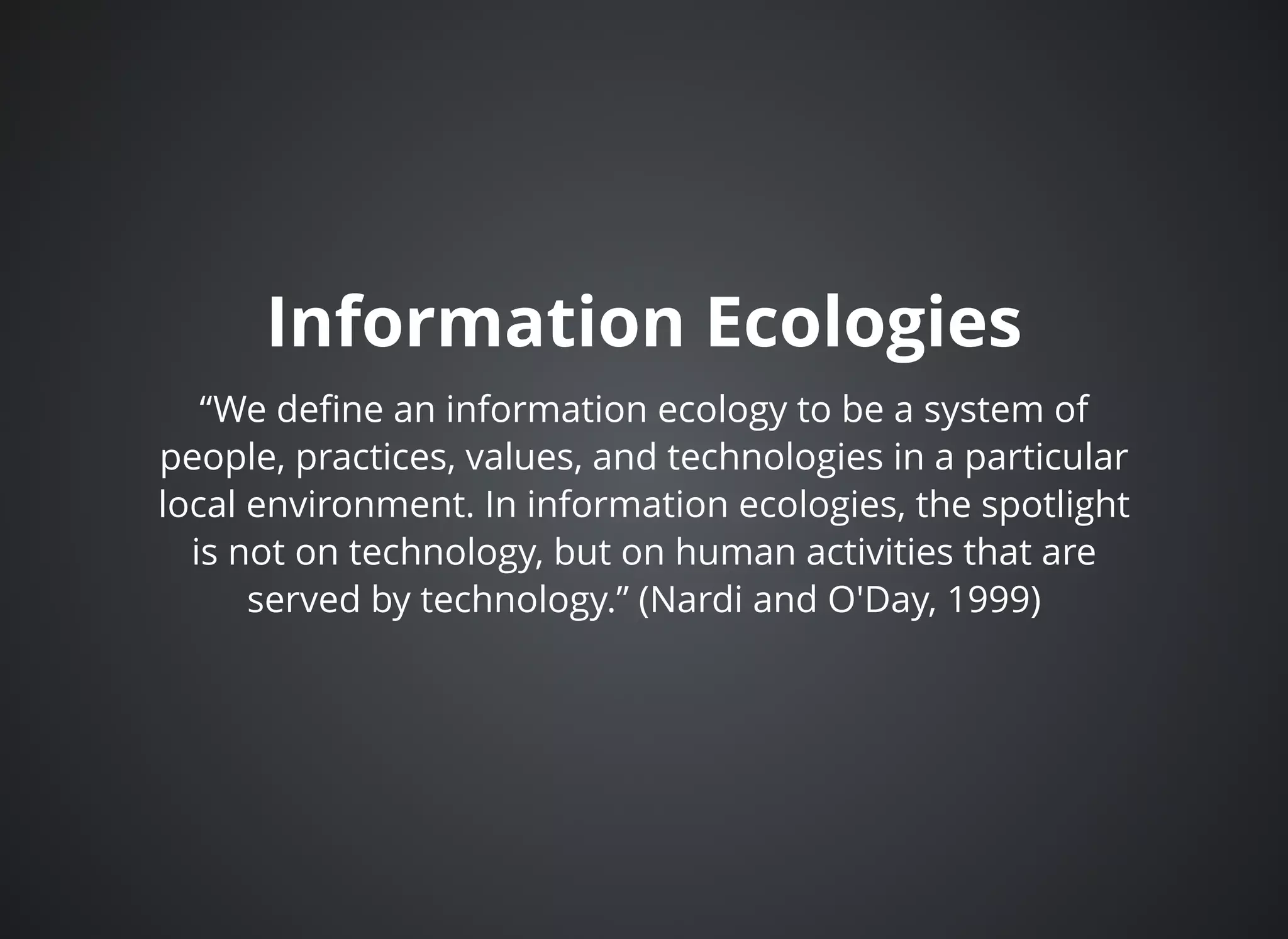 Information EcologiesInformation Ecologies
“We deﬁne an information ecology to be a system of
people, practices, values, and technologies in a particular
local environment. In information ecologies, the spotlight
is not on technology, but on human activities that are
served by technology.” (Nardi and O'Day, 1999)
 