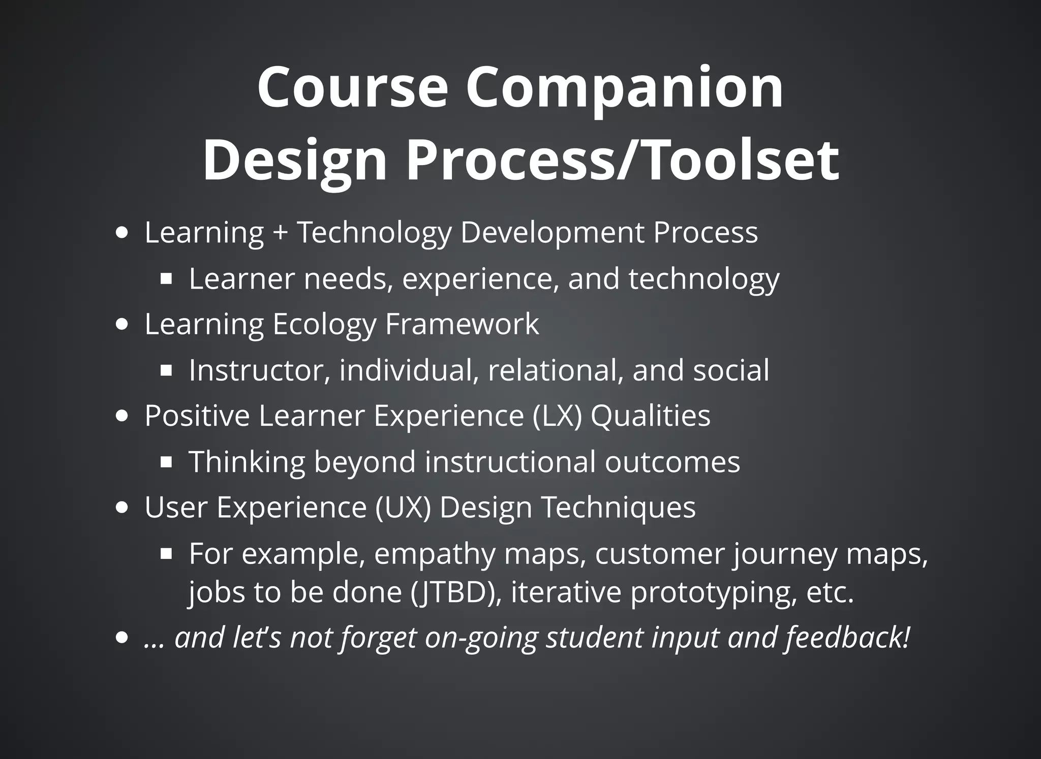 Course CompanionCourse Companion
Design Process/ToolsetDesign Process/Toolset
Learning + Technology Development Process
Learner needs, experience, and technology
Learning Ecology Framework
Instructor, individual, relational, and social
Positive Learner Experience (LX) Qualities
Thinking beyond instructional outcomes
User Experience (UX) Design Techniques
For example, empathy maps, customer journey maps,
jobs to be done (JTBD), iterative prototyping, etc.
... and let’s not forget on-going student input and feedback!
 