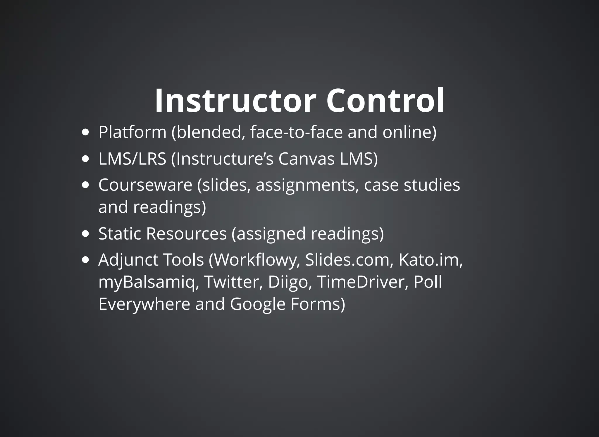 Instructor ControlInstructor Control
Platform (blended, face-to-face and online)
LMS/LRS (Instructure’s Canvas LMS)
Courseware (slides, assignments, case studies
and readings)
Static Resources (assigned readings)
Adjunct Tools (Workﬂowy, Slides.com, Kato.im,
myBalsamiq, Twitter, Diigo, TimeDriver, Poll
Everywhere and Google Forms)
 