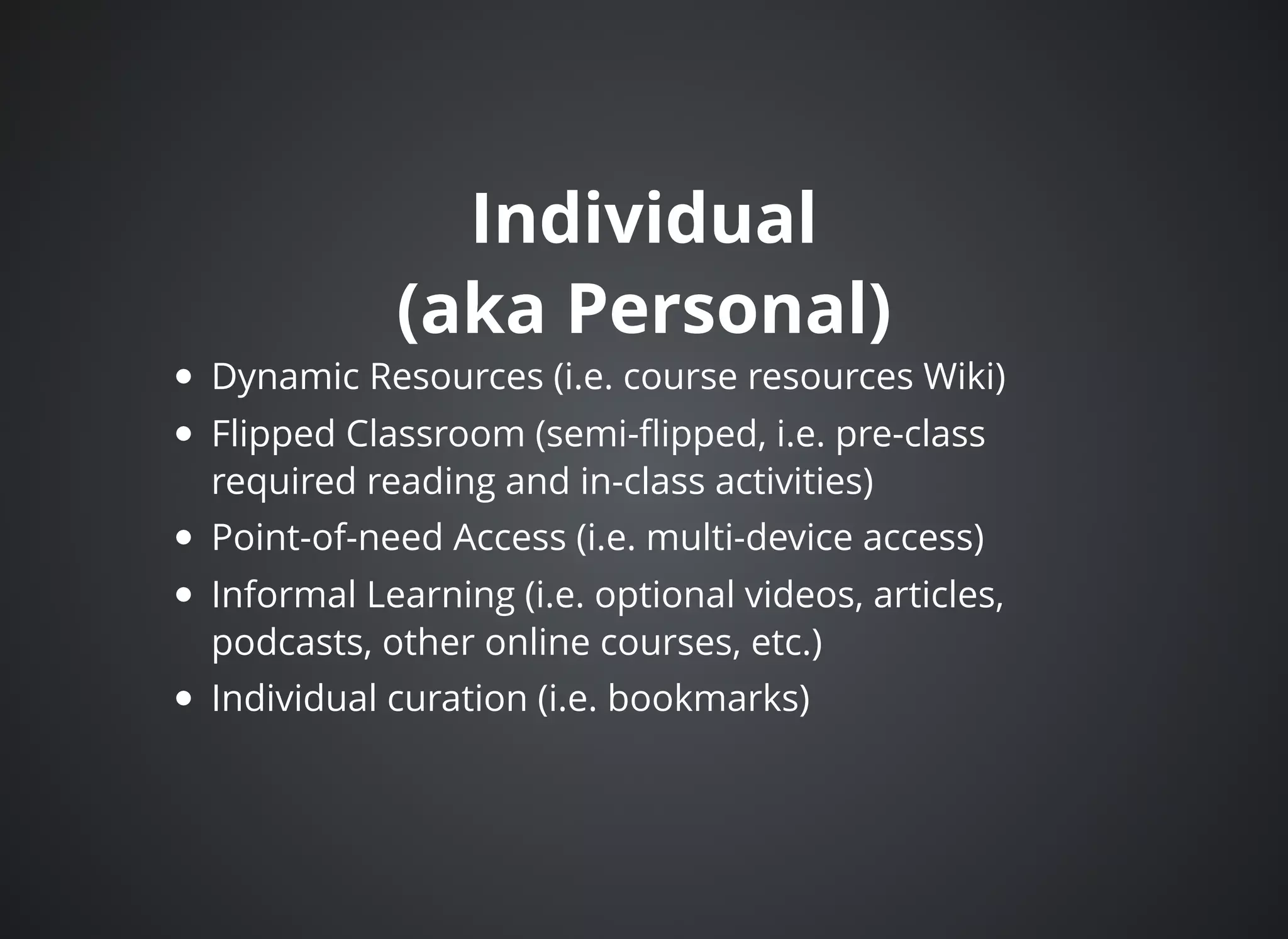 IndividualIndividual
(aka Personal)(aka Personal)
Dynamic Resources (i.e. course resources Wiki)
Flipped Classroom (semi-ﬂipped, i.e. pre-class
required reading and in-class activities)
Point-of-need Access (i.e. multi-device access)
Informal Learning (i.e. optional videos, articles,
podcasts, other online courses, etc.)
Individual curation (i.e. bookmarks)
 