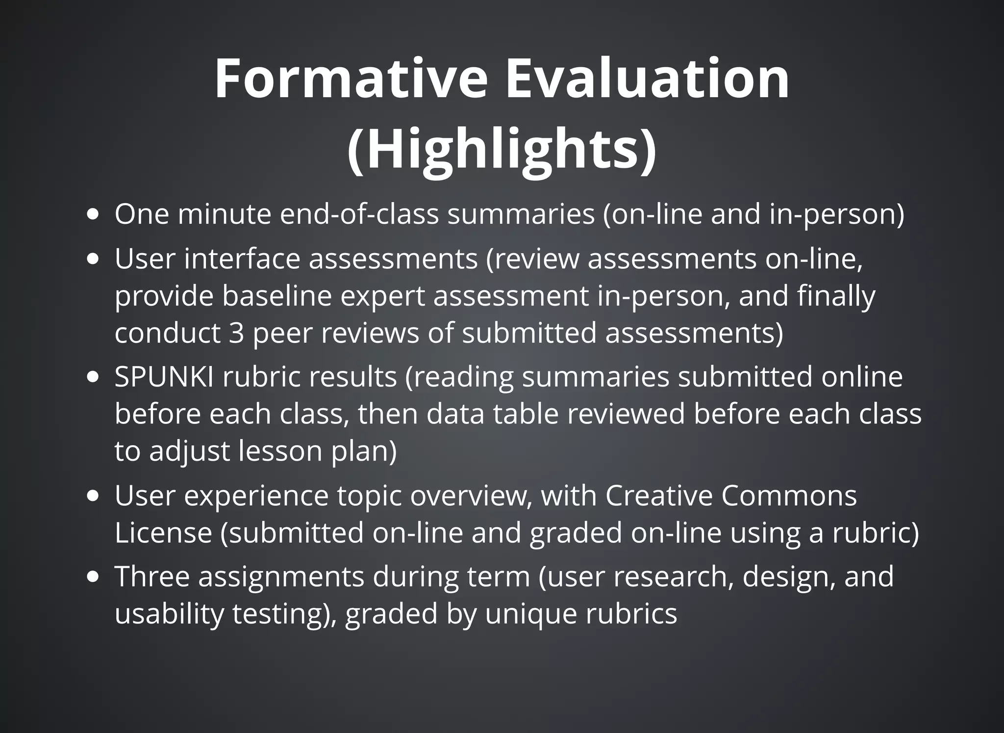 Formative EvaluationFormative Evaluation
(Highlights)(Highlights)
One minute end-of-class summaries (on-line and in-person)
User interface assessments (review assessments on-line,
provide baseline expert assessment in-person, and ﬁnally
conduct 3 peer reviews of submitted assessments)
SPUNKI rubric results (reading summaries submitted online
before each class, then data table reviewed before each class
to adjust lesson plan)
User experience topic overview, with Creative Commons
License (submitted on-line and graded on-line using a rubric)
Three assignments during term (user research, design, and
usability testing), graded by unique rubrics
 