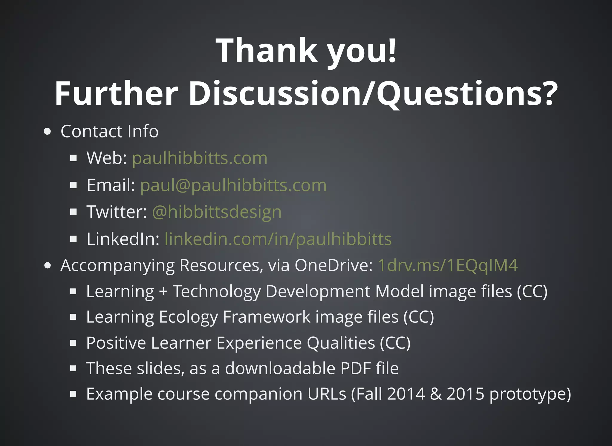 Thank you!Thank you!
Further Discussion/Questions?Further Discussion/Questions?
Contact Info
Web:
Email:
Twitter:
LinkedIn:
Accompanying Resources, via OneDrive:
Learning + Technology Development Model image ﬁles (CC)
Learning Ecology Framework image ﬁles (CC)
Positive Learner Experience Qualities (CC)
These slides, as a downloadable PDF ﬁle
Example course companion URLs (Fall 2014 & 2015 prototype)
paulhibbitts.com
paul@paulhibbitts.com
@hibbittsdesign
linkedin.com/in/paulhibbitts
1drv.ms/1EQqIM4
 