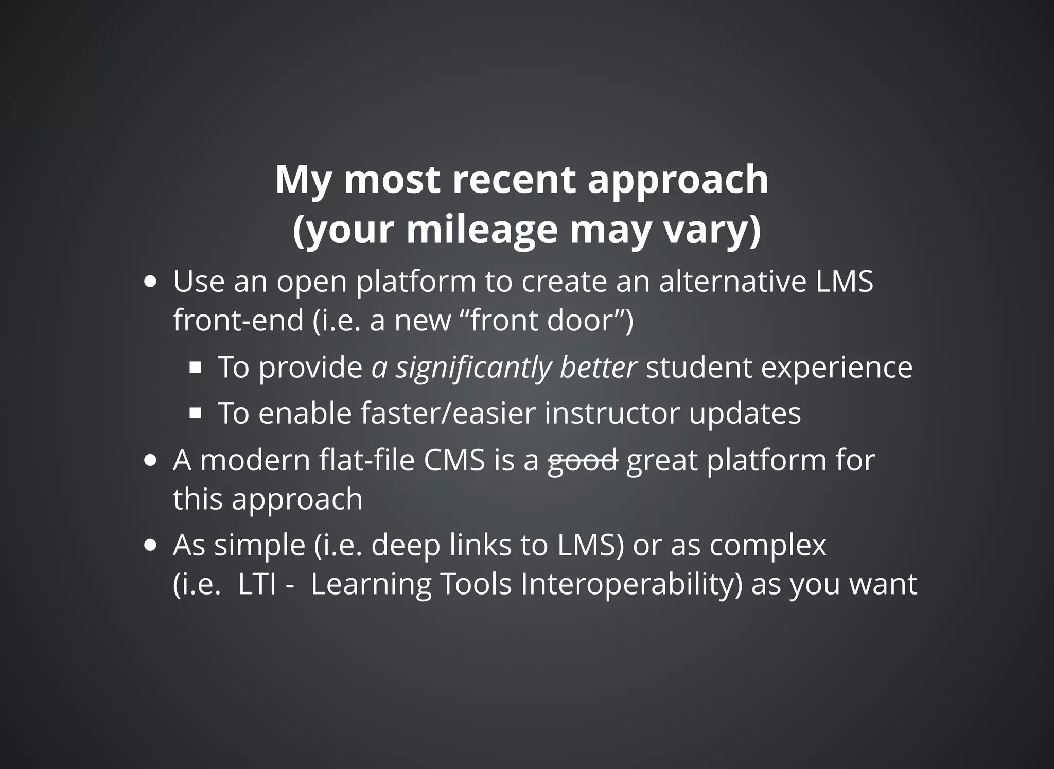 My most recent approachMy most recent approach
(your mileage may vary)(your mileage may vary)
Use an open platform to create an alternative LMS
front-end (i.e. a new “front door”)
To provide a signiﬁcantly better student experience
To enable faster/easier instructor updates
A modern ﬂat-ﬁle CMS is a good great platform for
this approach
As simple (i.e. deep links to LMS) or as complex
(i.e. LTI - Learning Tools Interoperability) as you want
 