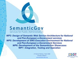 WP3: Design of Semantic Web Service Architecture for National
         and Pan-European e-Government services
WP5: Development of SWS Execution Environment for National
         and Pan-European e-Government Services
     WP6: Development of the SemanticGov Showcases
          WP7: Integration, Testing and Operation

                         2nd Review Meeting, 9 April 2008
                                Brussels, Belgium
                             www.semantic-gov.org
 