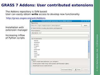 ©2013,MarkusNeteler,Italy–CC-BY-SAlicense
GRASS 7 Addons: User contributed extensions
http://grass.osgeo.org/wiki/Addons
The Addons repository is SVN based:
User can easily obtain write access to develop new functionality
Installation with
extension manager
Increasing inflow
of Python scripts
 