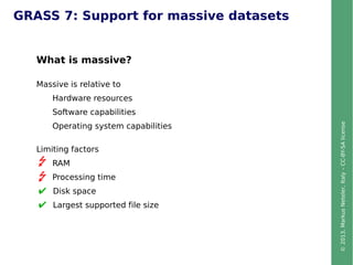 ©2013,MarkusNeteler,Italy–CC-BY-SAlicense
GRASS 7: Support for massive datasets
What is massive?
Massive is relative to
Hardware resources
Software capabilities
Operating system capabilities
Limiting factors
RAM
Processing time
Disk space
Largest supported file size
 