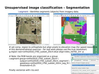 ©2013,MarkusNeteler,Italy–CC-BY-SAlicense
Unsupervised image classification – Segmentation
# set comp. region to orthophoto but align pixels to elevation map (for speed reasons in
# this demonstrational exercise – for real work please use the true resolution)
g.region rast=ortho2010_t792_subset_20cm.blue align=elev_lid792_1m -p
# Note: the RGB bands are organized as a group
i.segment group=ortho2010_t792_subset_20cm 
output=ortho2010_t792_subset_20cm_segment 
goodness=ortho2010_t792_subset_20cm_seg_fit 
threshold=0.25
Finally vectorize with r.to.vect
i.segment - Identifies segments (objects) from imagery data.
 