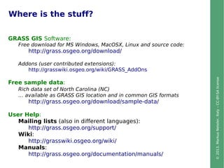 ©2013,MarkusNeteler,Italy–CC-BY-SAlicense
Where is the stuff?
GRASS GIS Software:
Free download for MS Windows, MacOSX, Linux and source code:
http://grass.osgeo.org/download/
Addons (user contributed extensions):
http://grasswiki.osgeo.org/wiki/GRASS_AddOns
Free sample data:
Rich data set of North Carolina (NC)
… available as GRASS GIS location and in common GIS formats
http://grass.osgeo.org/download/sample-data/
User Help:
Mailing lists (also in different languages):
http://grass.osgeo.org/support/
Wiki:
http://grasswiki.osgeo.org/wiki/
Manuals:
http://grass.osgeo.org/documentation/manuals/
 