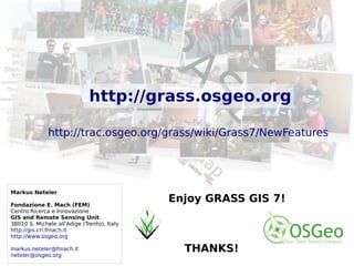 ©2013,MarkusNeteler,Italy–CC-BY-SAlicense
Markus Neteler
Fondazione E. Mach (FEM)
Centro Ricerca e Innovazione
GIS and Remote Sensing Unit
38010 S. Michele all'Adige (Trento), Italy
http://gis.cri.fmach.it
http://www.osgeo.org
markus.neteler@fmach.it
neteler@osgeo.org
Enjoy GRASS GIS 7!
THANKS!
PostGISomics
http://grass.osgeo.org
http://trac.osgeo.org/grass/wiki/Grass7/NewFeatures
 
