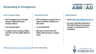 U of T Campus Safety
• 24/7 Emergency line through
Campus Safety (formerly
Campus Police)
• (+1) 416-978-2222
• In urgent cases, Campus Safety
will then call the Safety Abroad
team
International SOS
• 24/7 emergency support for an
urgent situation anywhere in
the world
• +1 215-942-8478
• Will also connect with the
Safety Abroad team in urgent
cases
Safety Abroad
• Email safety.abroad@utoronto.ca
• Can also call Safety Abroad at
416-978-1148, but this phone
number is monitored 9-5 on
weekdays
Visit Safety Abroad – In an Emergency for more information.
Responding to Emergencies
 
