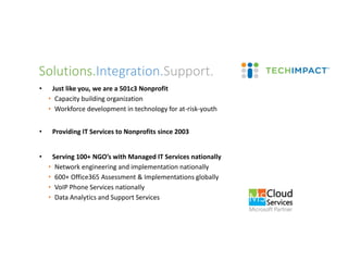 • Just like you, we are a 501c3 Nonprofit
• Capacity building organization
• Workforce development in technology for at-risk-youth
• Providing IT Services to Nonprofits since 2003
• Serving 100+ NGO’s with Managed IT Services nationally
• Network engineering and implementation nationally
• 600+ Office365 Assessment & Implementations globally
• VoIP Phone Services nationally
• Data Analytics and Support Services
Solutions.Integration.Support.
 